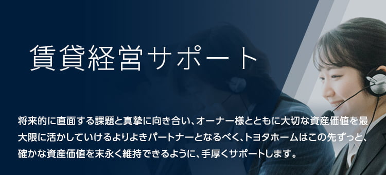 賃貸経営サポート 将来的に直面する課題と真摯に向き合い、オーナー様とともに大切な資産価値を最大限に活かしていけるよりよきパートナーとなるべく、トヨタホームはこの先ずっと、確かな資産価値を末永く維持できるように、手厚くサポートします。