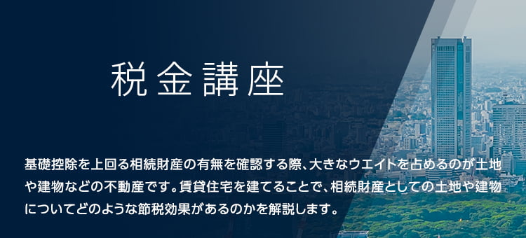 税金講座 基礎控除を上回る相続財産の有無を確認する際、大きなウエイトを占めるのが土地や建物などの不動産です。賃貸住宅を建てることで、相続財産としての土地や建物についてどのような節税効果があるのかを解説します。