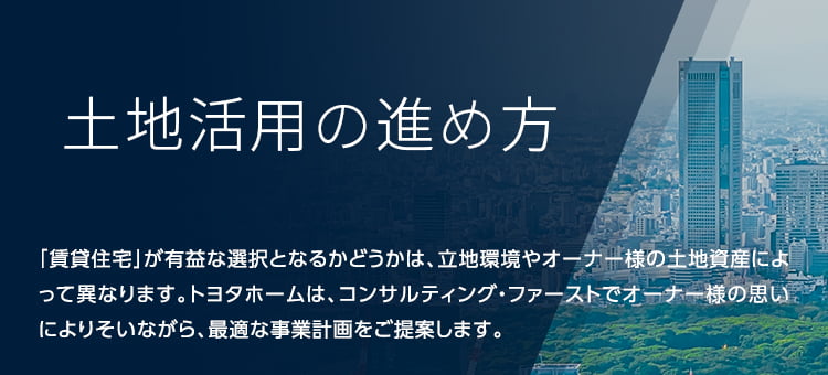 土地活用のポイント 相続税、地価上昇など土地オーナー様にとって、資産運用が難しい時代になってきました。抱えている悩みを明確にし、土地の特徴を見極めた上で、最適な活用方法を選択することが大切です。土地の新しい可能性をトヨタホームと一緒に探しませんか。