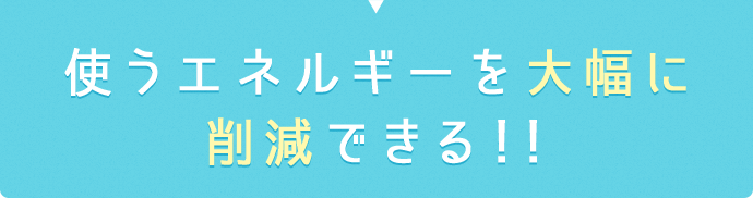 使うエネルギーを大幅に削減できる!!